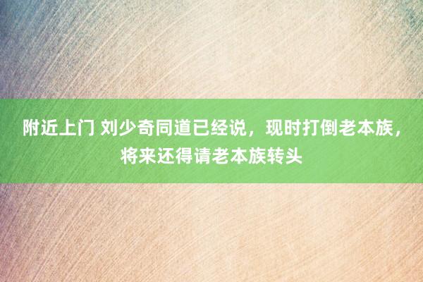 附近上门 刘少奇同道已经说，现时打倒老本族，将来还得请老本族转头