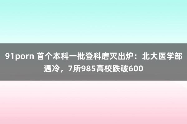 91porn 首个本科一批登科磨灭出炉：北大医学部遇冷，7所985高校跌破600