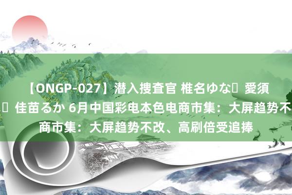 【ONGP-027】潜入捜査官 椎名ゆな・愛須心亜・紺野ひかる・佳苗るか 6月中国彩电本色电商市集：大屏趋势不改、高刷倍受追捧