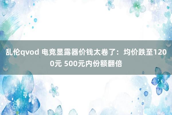 乱伦qvod 电竞显露器价钱太卷了：均价跌至1200元 500元内份额翻倍