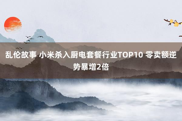 乱伦故事 小米杀入厨电套餐行业TOP10 零卖额逆势暴增2倍