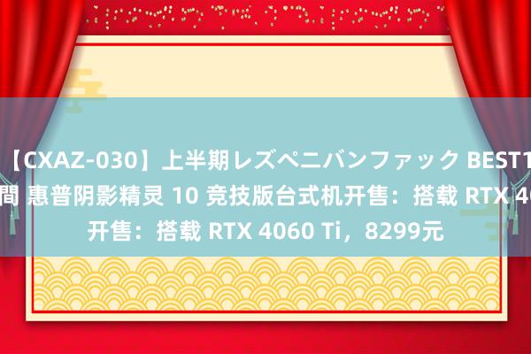 【CXAZ-030】上半期レズペニバンファック BEST10 10組20名 4時間 惠普阴影精灵 10 竞技版台式机开售：搭载 RTX 4060 Ti，8299元