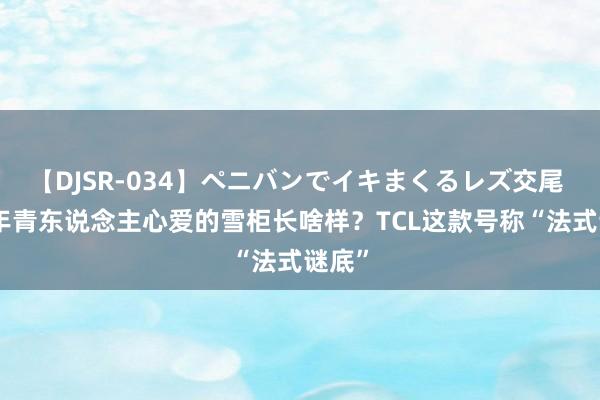 【DJSR-034】ペニバンでイキまくるレズ交尾 2 ​年青东说念主心爱的雪柜长啥样？TCL这款号称“法式谜底”