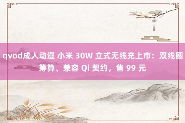 qvod成人动漫 小米 30W 立式无线充上市：双线圈筹算、兼容 Qi 契约，售 99 元