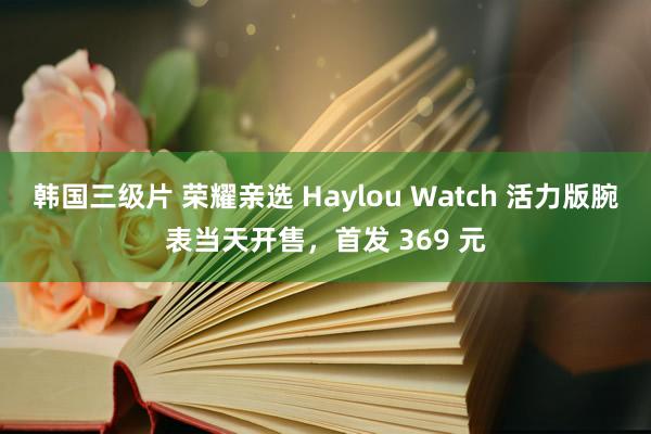 韩国三级片 荣耀亲选 Haylou Watch 活力版腕表当天开售，首发 369 元