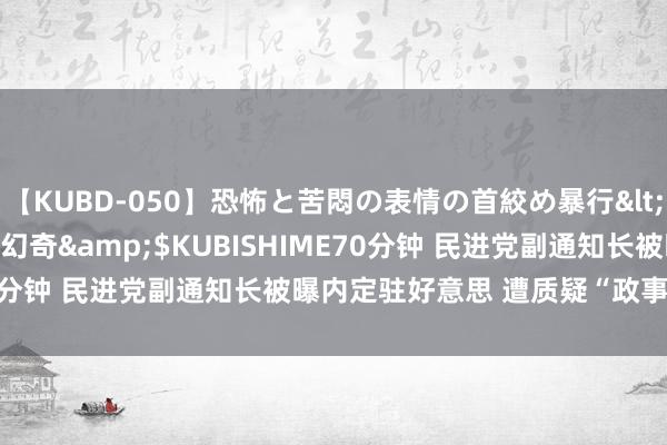 【KUBD-050】恐怖と苦悶の表情の首絞め暴行</a>2013-03-18幻奇&$KUBISHIME70分钟 民进党副通知长被曝内定驻好意思 遭质疑“政事凌驾专科”