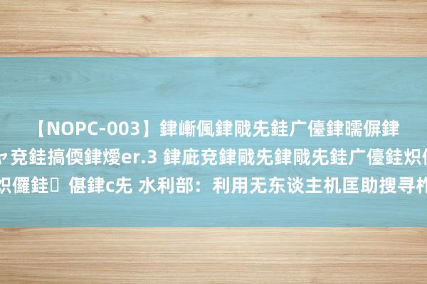 【NOPC-003】銉嶃偑銉戙兂銈广儓銉曘偋銉嗐偅銉冦偡銉ャ儫銉ャ兗銈搞偄銉燰er.3 銉庛兗銉戙兂銉戙兂銈广儓銈炽儸銈偡銉с兂 水利部：利用无东谈主机匡助搜寻柞水桥梁坍弛失联东谈主员