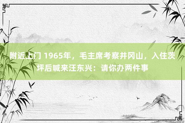 附近上门 1965年，毛主席考察井冈山，入住茨坪后喊来汪东兴：请你办两件事