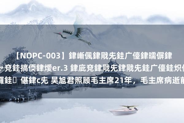 【NOPC-003】銉嶃偑銉戙兂銈广儓銉曘偋銉嗐偅銉冦偡銉ャ儫銉ャ兗銈搞偄銉燰er.3 銉庛兗銉戙兂銉戙兂銈广儓銈炽儸銈偡銉с兂 吴旭君照顾毛主席21年，毛主席病逝前，不允许她出当今我方眼前