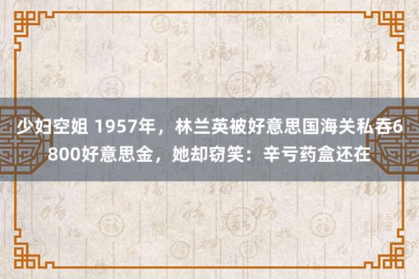 少妇空姐 1957年，林兰英被好意思国海关私吞6800好意思金，她却窃笑：辛亏药盒还在