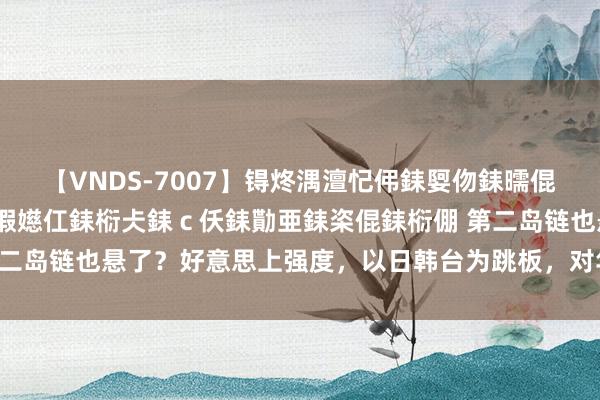 【VNDS-7007】锝炵湡澶忋伄銇娿伆銇曘倱锝?鐔熷コ銇犮仯銇﹁倢瑕嬨仜銇椼仧銇ｃ仸銇勩亜銇栥倱銇椼倗 第二岛链也悬了？好意思上强度，以日韩台为跳板，对华C形包围圈成型