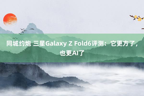 同城约炮 三星Galaxy Z Fold6评测：它更方了，也更AI了