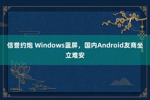 信誉约炮 Windows蓝屏，国内Android友商坐立难安