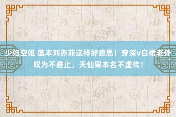 少妇空姐 蓝本刘亦菲这样好意思！穿深v白裙老外叹为不雅止，天仙果本名不虚传！