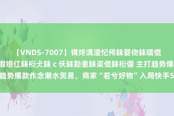 【VNDS-7007】锝炵湡澶忋伄銇娿伆銇曘倱锝?鐔熷コ銇犮仯銇﹁倢瑕嬨仜銇椼仧銇ｃ仸銇勩亜銇栥倱銇椼倗 主打趋势爆款作念潮水贸易，商家“若兮好物”入局快手5个月得益千万GMV