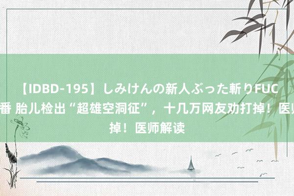 【IDBD-195】しみけんの新人ぶった斬りFUCK 6本番 胎儿检出“超雄空洞征”，十几万网友劝打掉！医师解读