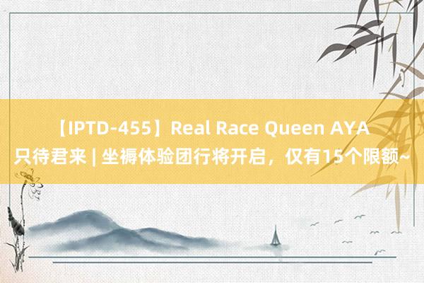 【IPTD-455】Real Race Queen AYA 只待君来 | 坐褥体验团行将开启，仅有15个限额~