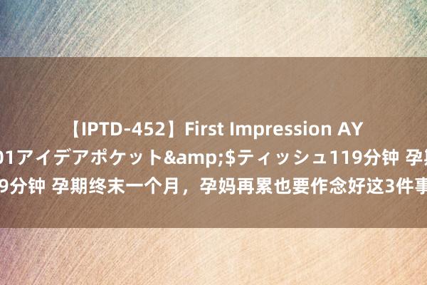 【IPTD-452】First Impression AYA</a>2009-05-01アイデアポケット&$ティッシュ119分钟 孕期终末一个月，孕妈再累也要作念好这3件事，对你和胎儿齐有平允