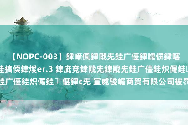 【NOPC-003】銉嶃偑銉戙兂銈广儓銉曘偋銉嗐偅銉冦偡銉ャ儫銉ャ兗銈搞偄銉燰er.3 銉庛兗銉戙兂銉戙兂銈广儓銈炽儸銈偡銉с兂 宣威骏崛商贸有限公司被罚金50000元