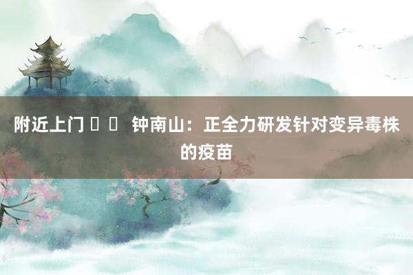 附近上门 		 钟南山：正全力研发针对变异毒株的疫苗