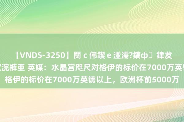 【VNDS-3250】闅ｃ伄鍥ｅ湴濡?鎬ф銉犮儵銉犮儵 娣倝銇叞浣裤亜 英媒：水晶宫咫尺对格伊的标价在7000万英镑以上，欧洲杯前5000万