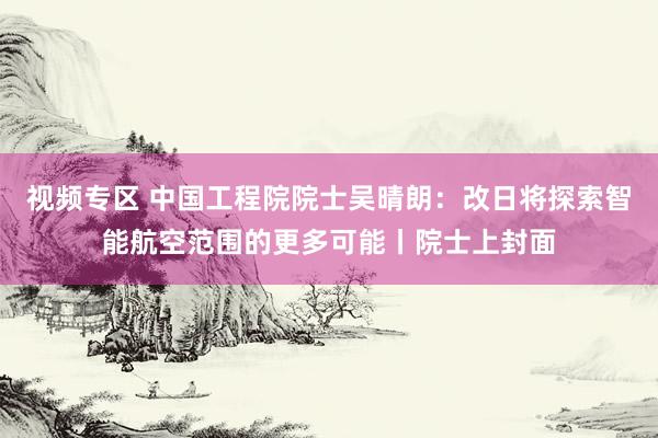 视频专区 中国工程院院士吴晴朗：改日将探索智能航空范围的更多可能丨院士上封面