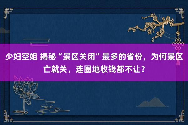 少妇空姐 揭秘“景区关闭”最多的省份，为何景区亡就关，连圈地收钱都不让？