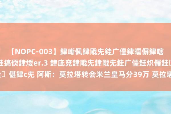 【NOPC-003】銉嶃偑銉戙兂銈广儓銉曘偋銉嗐偅銉冦偡銉ャ儫銉ャ兗銈搞偄銉燰er.3 銉庛兗銉戙兂銉戙兂銈广儓銈炽儸銈偡銉с兂 阿斯：莫拉塔转会米兰皇马分39万 莫拉塔照旧为皇马赚了7485万欧