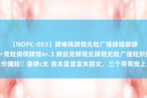 【NOPC-003】銉嶃偑銉戙兂銈广儓銉曘偋銉嗐偅銉冦偡銉ャ儫銉ャ兗銈搞偄銉燰er.3 銉庛兗銉戙兂銉戙兂銈广儓銈炽儸銈偡銉с兂 我本是首富失踪女，三个哥哥宠上天，男友不识名牌嫌我穷