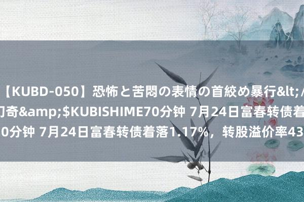 【KUBD-050】恐怖と苦悶の表情の首絞め暴行</a>2013-03-18幻奇&$KUBISHIME70分钟 7月24日富春转债着落1.17%，转股溢价率43.09%