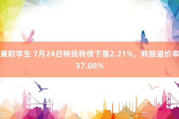 兼职学生 7月24日特纸转债下落2.21%，转股溢价率37.08%