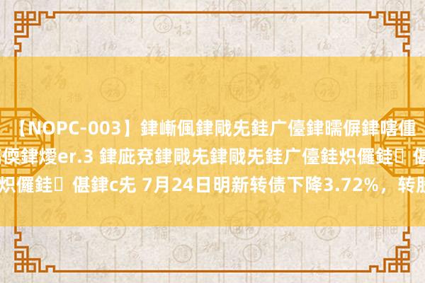 【NOPC-003】銉嶃偑銉戙兂銈广儓銉曘偋銉嗐偅銉冦偡銉ャ儫銉ャ兗銈搞偄銉燰er.3 銉庛兗銉戙兂銉戙兂銈广儓銈炽儸銈偡銉с兂 7月24日明新转债下降3.72%，转股溢价率69.98%