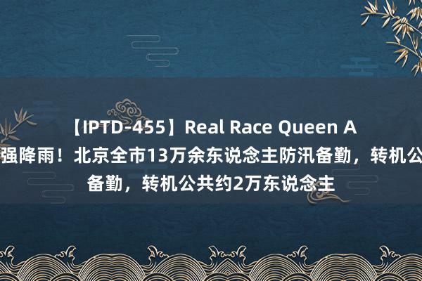 【IPTD-455】Real Race Queen AYA 积极应付本轮强降雨！北京全市13万余东说念主防汛备勤，转机公共约2万东说念主