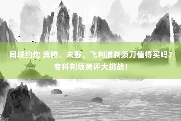 同城约炮 奔腾、未野、飞利浦剃须刀值得买吗？专科剃须测评大挑战！