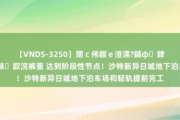 【VNDS-3250】闅ｃ伄鍥ｅ湴濡?鎬ф銉犮儵銉犮儵 娣倝銇叞浣裤亜 达到阶段性节点！沙特新异日城地下泊车场和轻轨提前完工