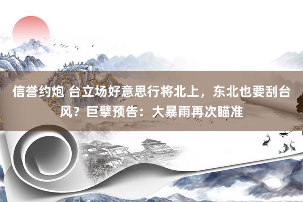 信誉约炮 台立场好意思行将北上，东北也要刮台风？巨擘预告：大暴雨再次瞄准