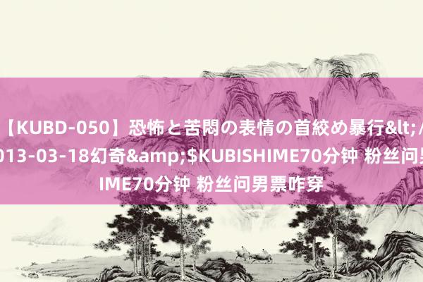 【KUBD-050】恐怖と苦悶の表情の首絞め暴行</a>2013-03-18幻奇&$KUBISHIME70分钟 粉丝问男票咋穿