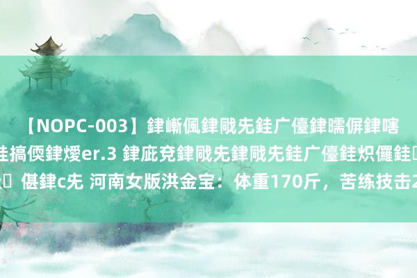 【NOPC-003】銉嶃偑銉戙兂銈广儓銉曘偋銉嗐偅銉冦偡銉ャ儫銉ャ兗銈搞偄銉燰er.3 銉庛兗銉戙兂銉戙兂銈广儓銈炽儸銈偡銉с兂 河南女版洪金宝：体重170斤，苦练技击20年，从田间地头打到央视