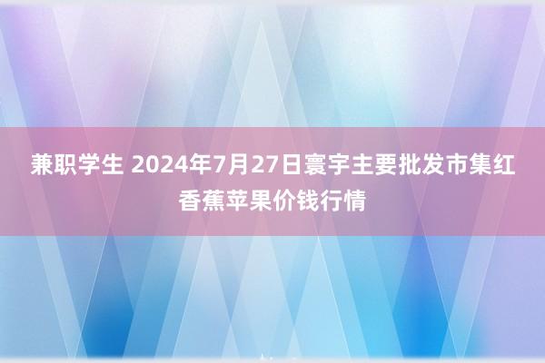 兼职学生 2024年7月27日寰宇主要批发市集红香蕉苹果价钱行情