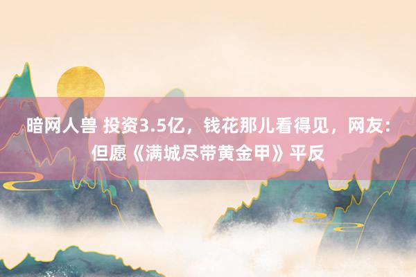 暗网人兽 投资3.5亿，钱花那儿看得见，网友：但愿《满城尽带黄金甲》平反