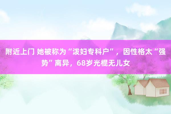 附近上门 她被称为“泼妇专科户”，因性格太“强势”离异，68岁光棍无儿女