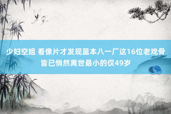 少妇空姐 看像片才发现蓝本八一厂这16位老戏骨皆已悄然离世最小的仅49岁