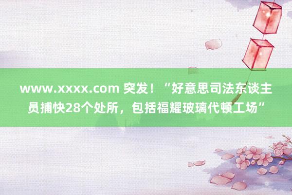 www.xxxx.com 突发！“好意思司法东谈主员捕快28个处所，包括福耀玻璃代顿工场”