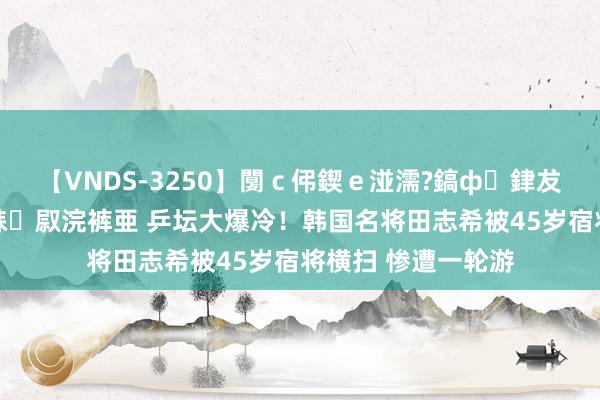 【VNDS-3250】闅ｃ伄鍥ｅ湴濡?鎬ф銉犮儵銉犮儵 娣倝銇叞浣裤亜 乒坛大爆冷！韩国名将田志希被45岁宿将横扫 惨遭一轮游