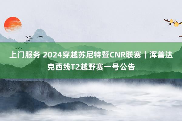 上门服务 2024穿越苏尼特暨CNR联赛｜浑善达克西线T2越野赛一号公告