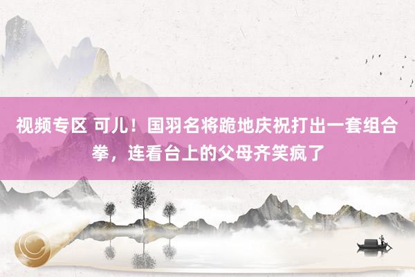 视频专区 可儿！国羽名将跪地庆祝打出一套组合拳，连看台上的父母齐笑疯了