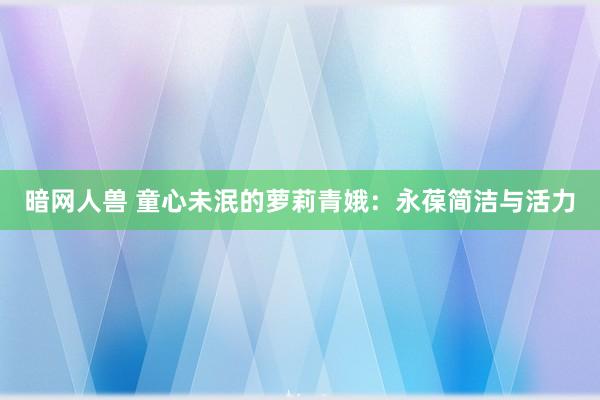 暗网人兽 童心未泯的萝莉青娥：永葆简洁与活力