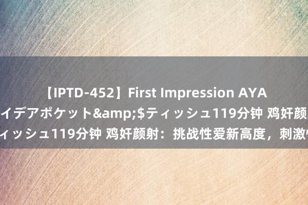 【IPTD-452】First Impression AYA</a>2009-05-01アイデアポケット&$ティッシュ119分钟 鸡奸颜射：挑战性爱新高度，刺激快感无尽