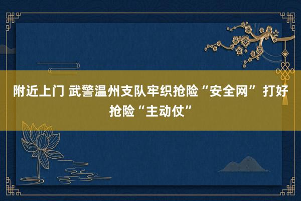 附近上门 武警温州支队牢织抢险“安全网” 打好抢险“主动仗”