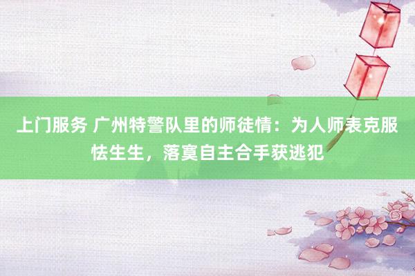 上门服务 广州特警队里的师徒情：为人师表克服怯生生，落寞自主合手获逃犯